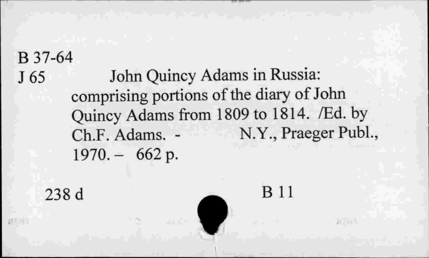 ﻿B 37-64
J 65 John Quincy Adams in Russia: comprising portions of the diary of John Quincy Adams from 1809 to 1814. /Ed. by Ch.F. Adams. -	N.Y., Praeger Publ.,
1970.- 662 p.
238 d
B 11